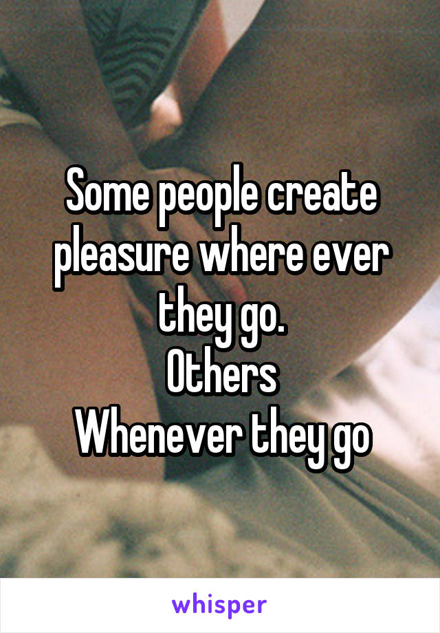 Some people create pleasure where ever they go.
Others
Whenever they go