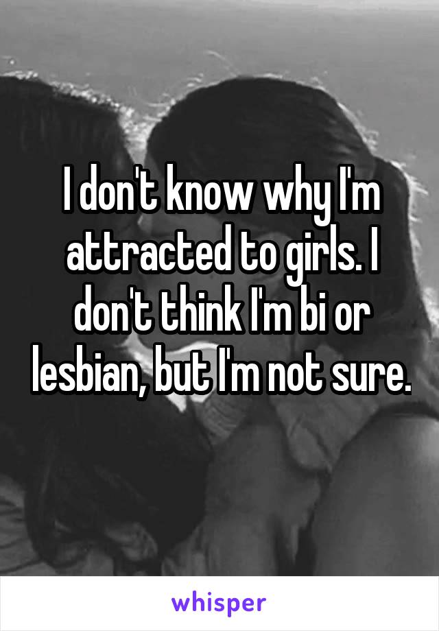 I don't know why I'm attracted to girls. I don't think I'm bi or lesbian, but I'm not sure. 