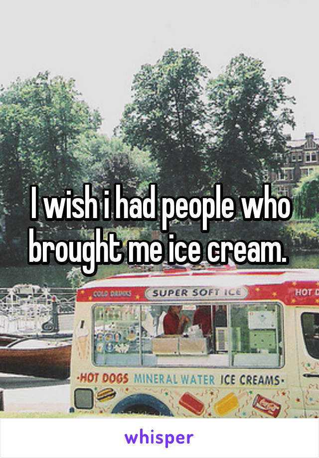 I wish i had people who brought me ice cream. 