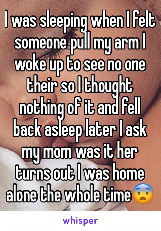 I was sleeping when I felt someone pull my arm I woke up to see no one their so I thought nothing of it and fell back asleep later I ask my mom was it her turns out I was home alone the whole time😨