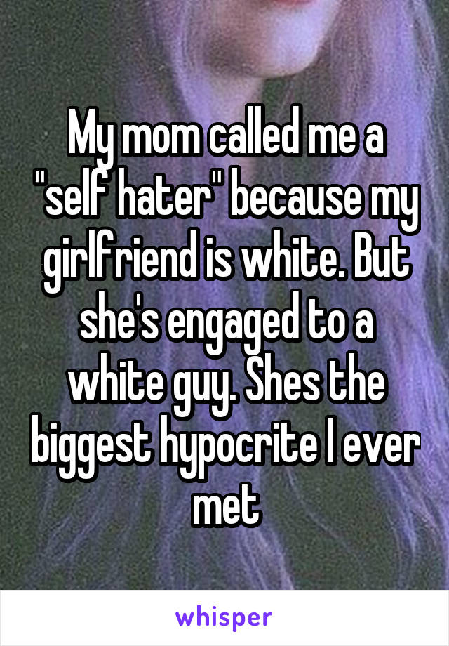 My mom called me a "self hater" because my girlfriend is white. But she's engaged to a white guy. Shes the biggest hypocrite I ever met