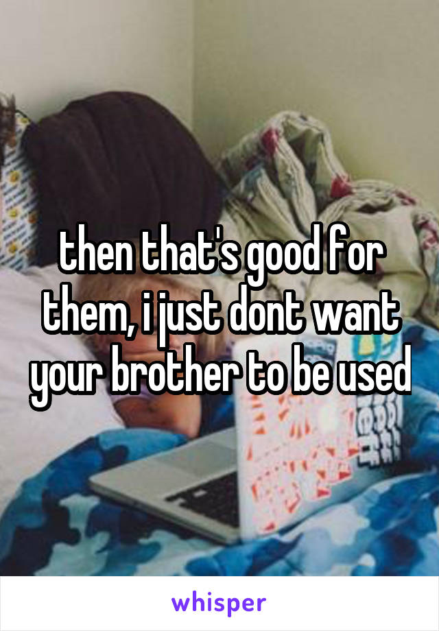 then that's good for them, i just dont want your brother to be used