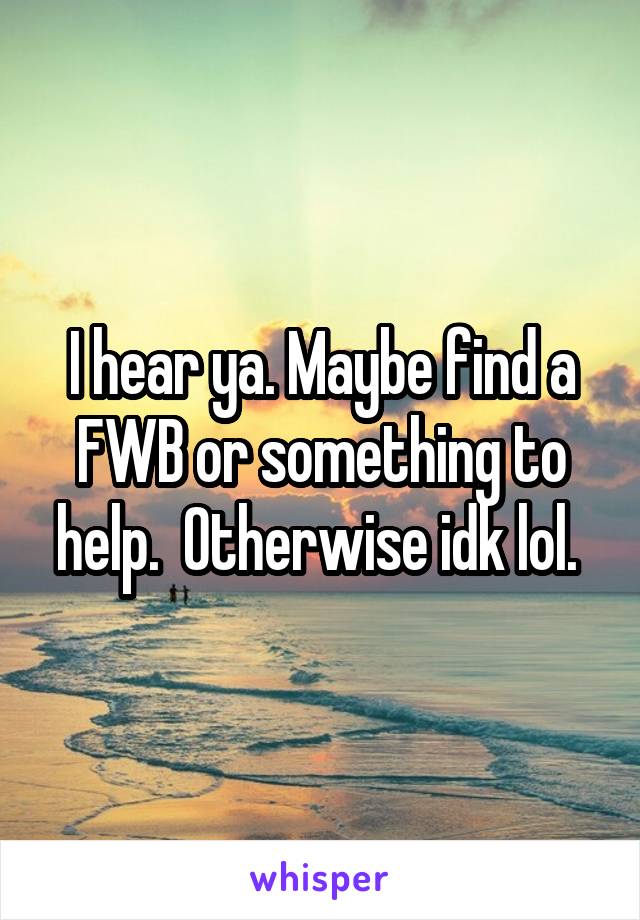 I hear ya. Maybe find a FWB or something to help.  Otherwise idk lol. 