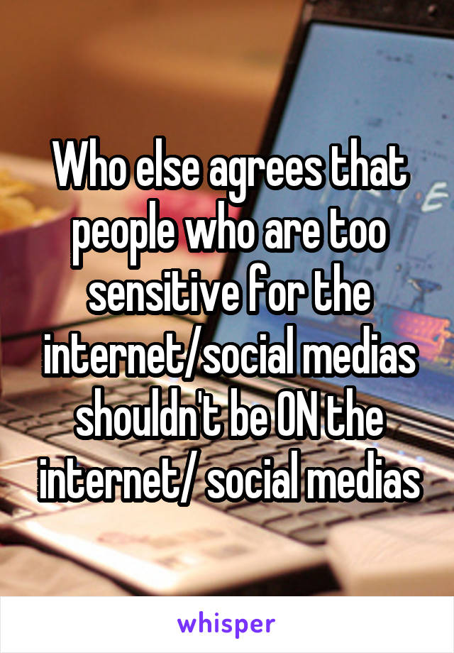 Who else agrees that people who are too sensitive for the internet/social medias shouldn't be ON the internet/ social medias