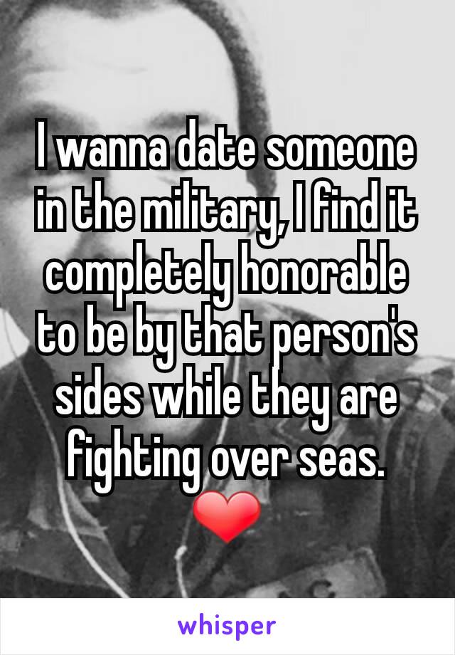 I wanna date someone in the military, I find it completely honorable to be by that person's sides while they are fighting over seas. ❤