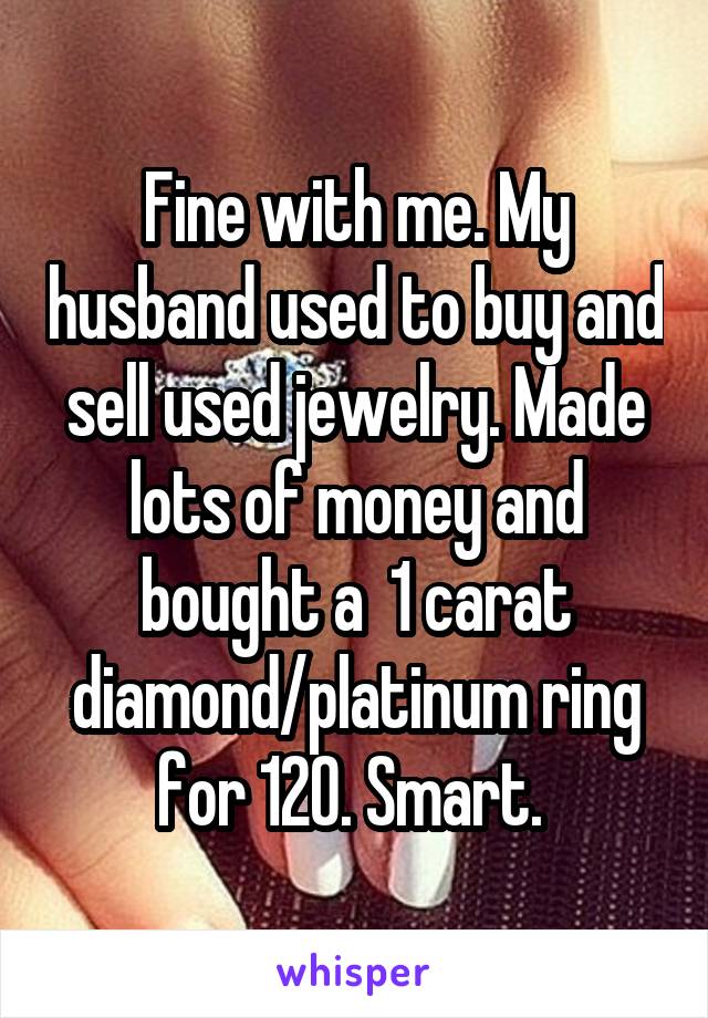 Fine with me. My husband used to buy and sell used jewelry. Made lots of money and bought a  1 carat diamond/platinum ring for 120. Smart. 