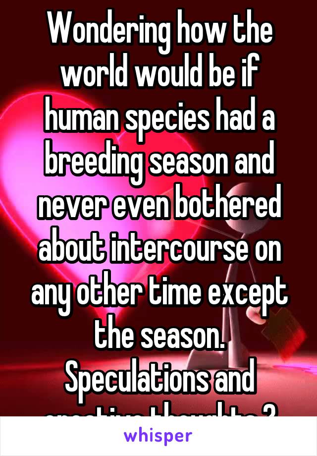 Wondering how the world would be if human species had a breeding season and never even bothered about intercourse on any other time except the season. Speculations and creative thoughts ?