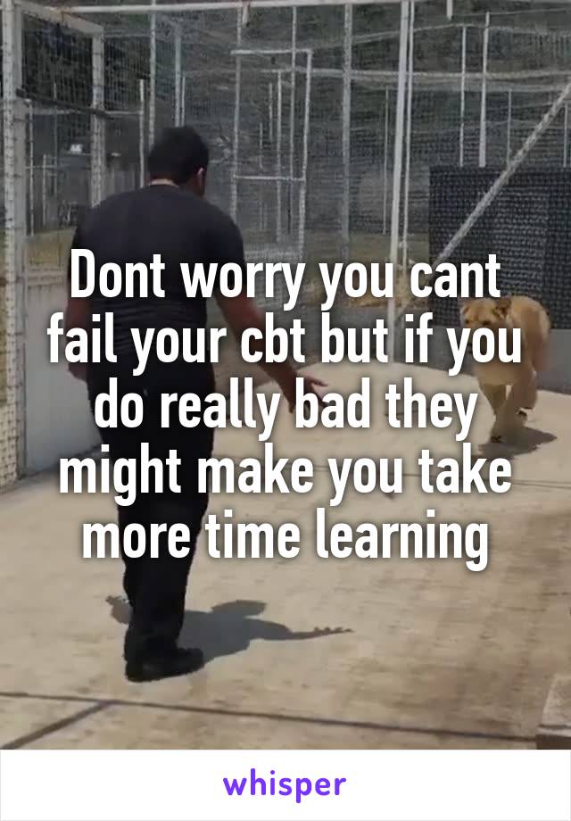 Dont worry you cant fail your cbt but if you do really bad they might make you take more time learning