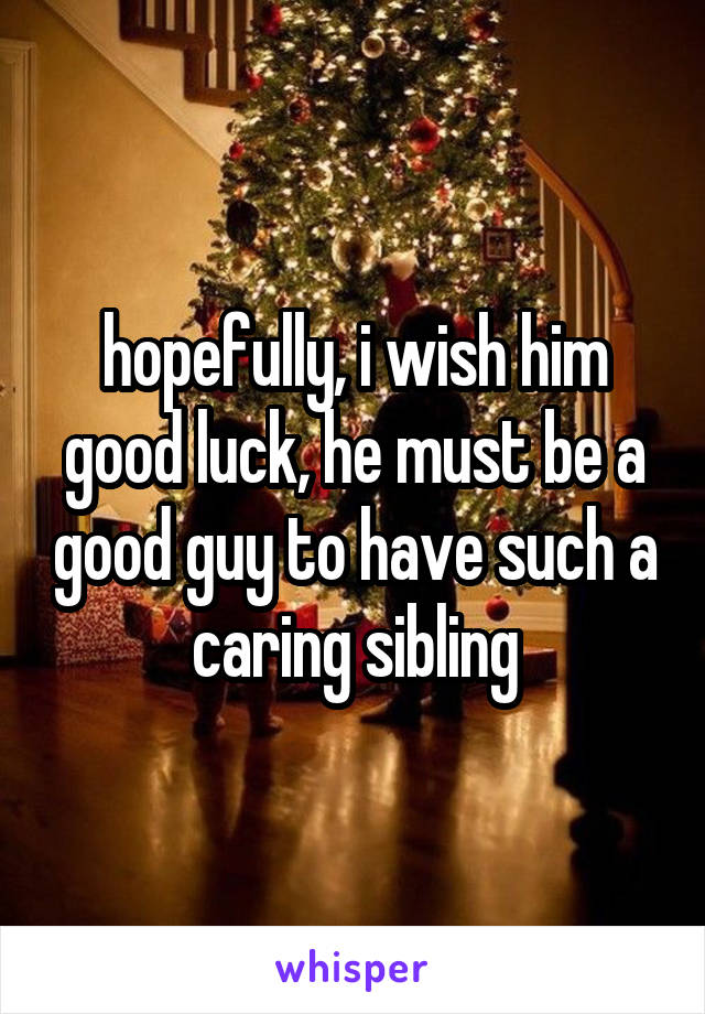 hopefully, i wish him good luck, he must be a good guy to have such a caring sibling