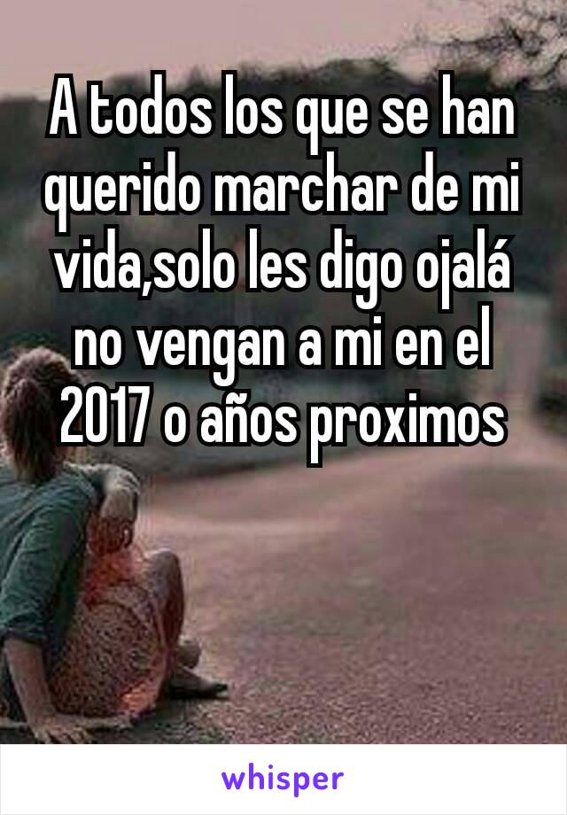 A todos los que se han querido marchar de mi vida,solo les digo ojalá no vengan a mi en el 2017 o años proximos