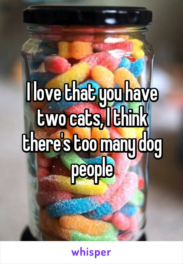 I love that you have two cats, I think there's too many dog people