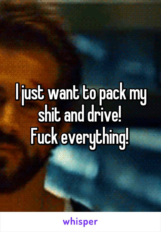 I just want to pack my shit and drive! 
Fuck everything! 