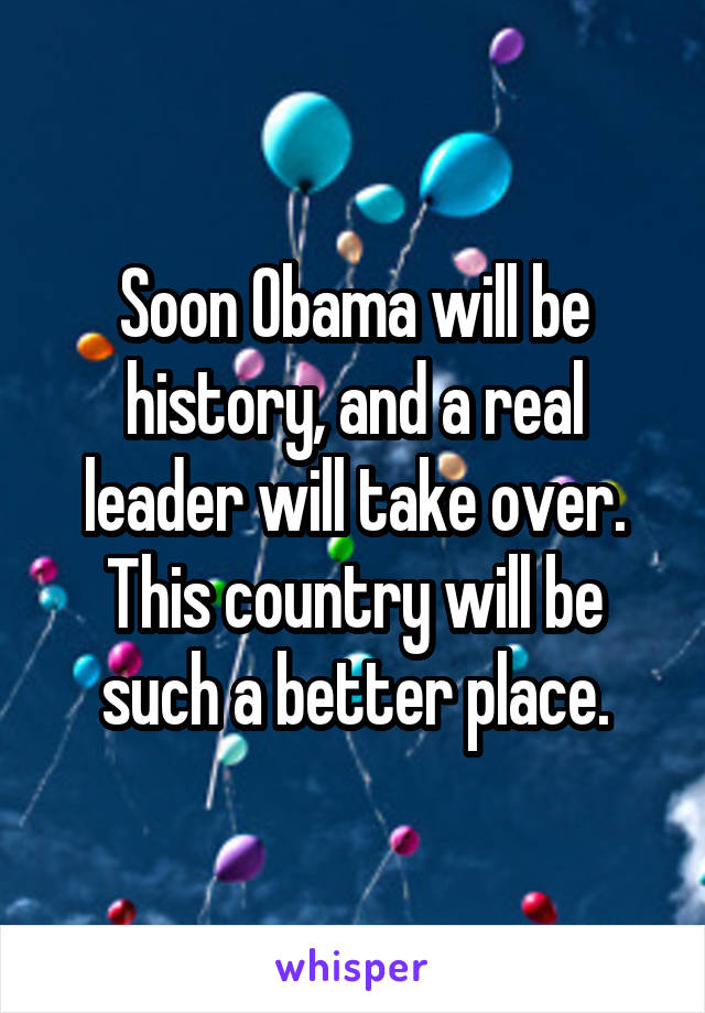 Soon Obama will be history, and a real leader will take over. This country will be such a better place.