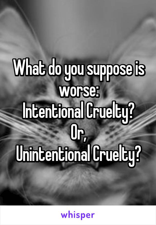 What do you suppose is worse:
Intentional Cruelty?
Or,
Unintentional Cruelty?