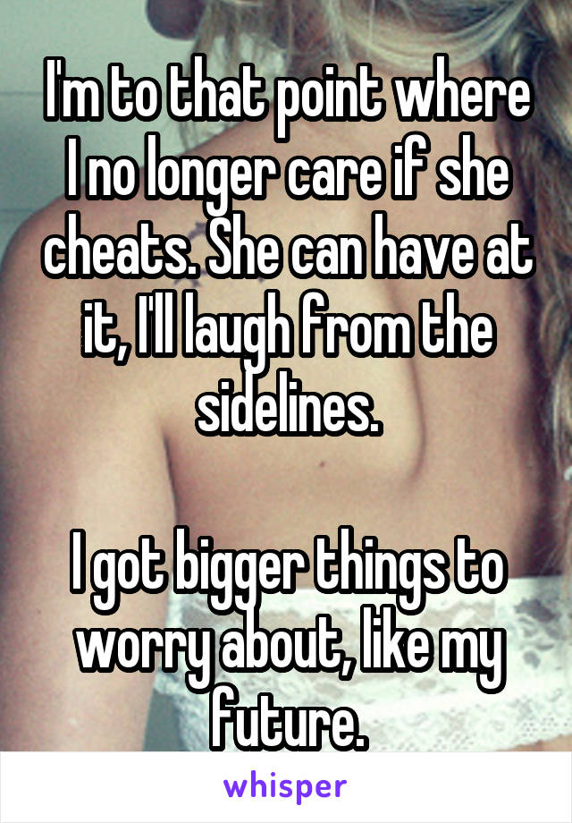 I'm to that point where I no longer care if she cheats. She can have at it, I'll laugh from the sidelines.

I got bigger things to worry about, like my future.