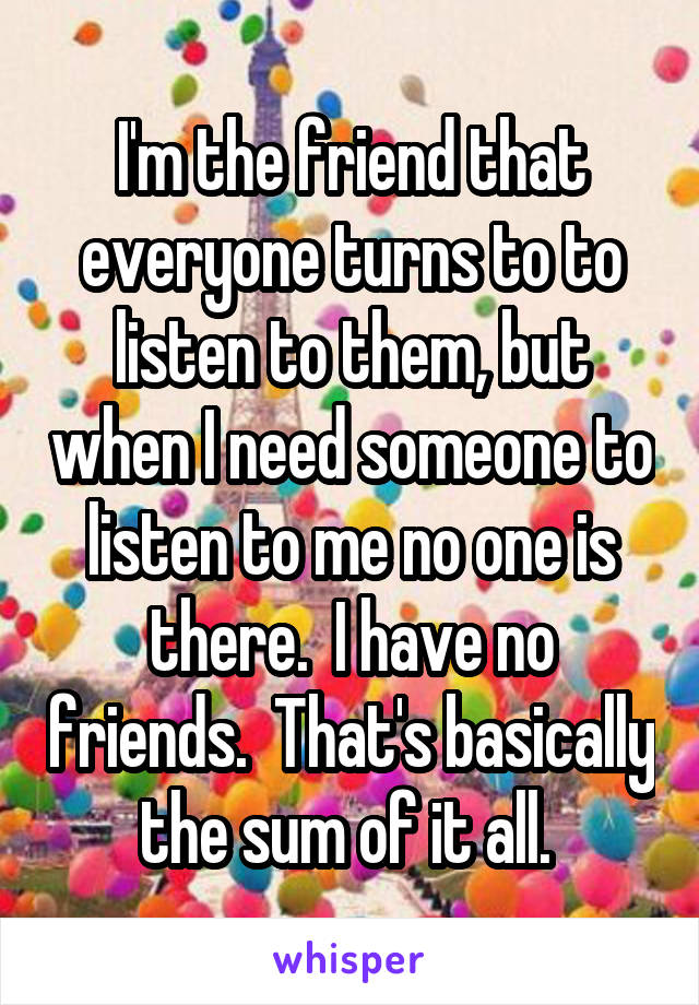 I'm the friend that everyone turns to to listen to them, but when I need someone to listen to me no one is there.  I have no friends.  That's basically the sum of it all. 