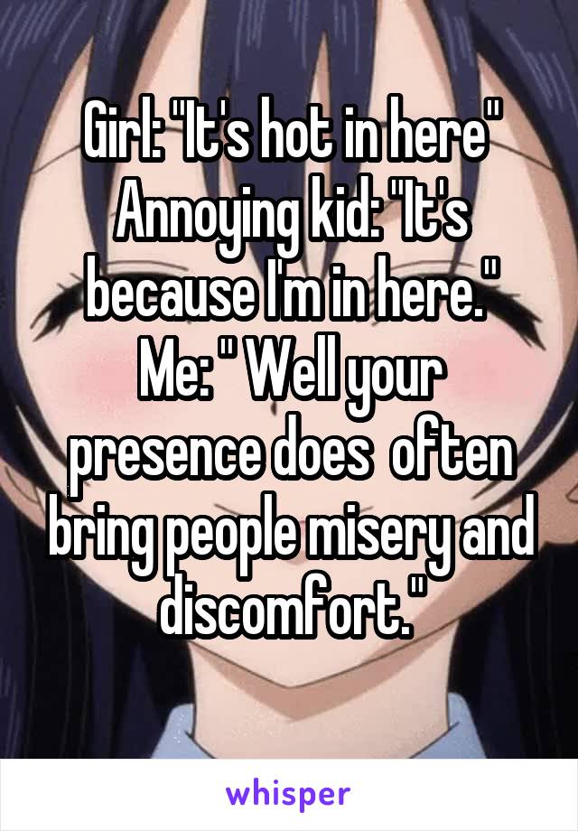 Girl: "It's hot in here"
Annoying kid: "It's because I'm in here."
Me: " Well your presence does  often bring people misery and discomfort."
