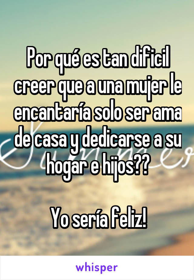 Por qué es tan dificil creer que a una mujer le encantaría solo ser ama de casa y dedicarse a su hogar e hijos??

Yo sería feliz!