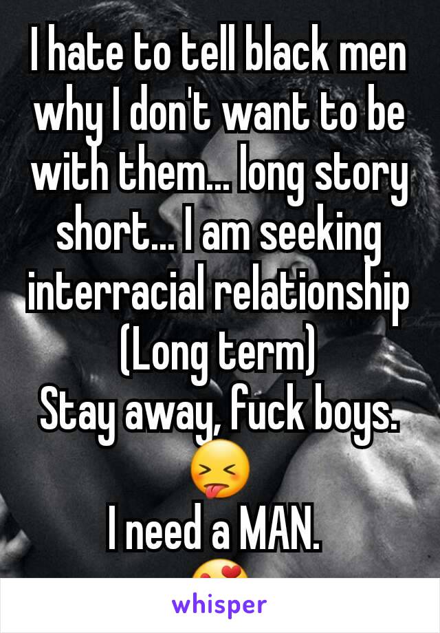 I hate to tell black men why I don't want to be with them... long story short... I am seeking interracial relationship
(Long term)
Stay away, fuck boys.
😝
I need a MAN. 
😍