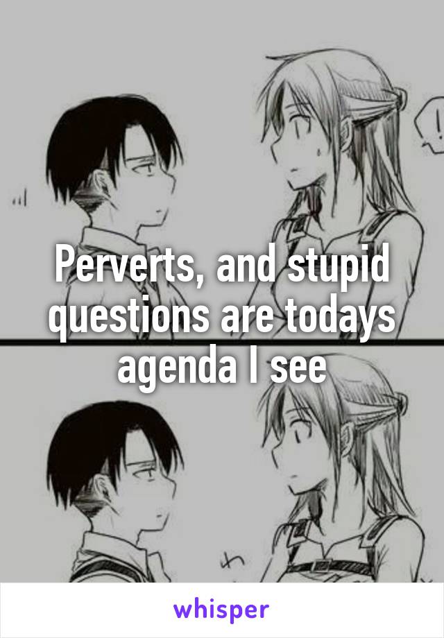 Perverts, and stupid questions are todays agenda I see