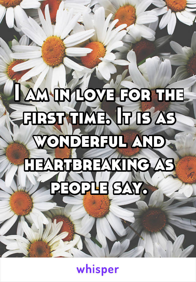 I am in love for the first time. It is as wonderful and heartbreaking as people say.