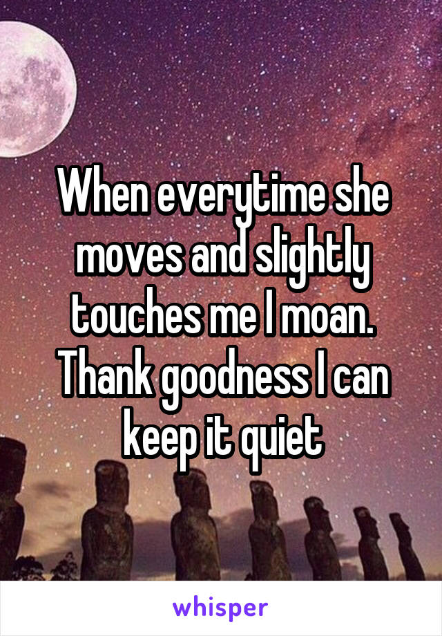 When everytime she moves and slightly touches me I moan. Thank goodness I can keep it quiet