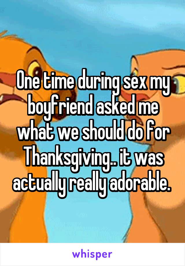 One time during sex my boyfriend asked me what we should do for Thanksgiving.. it was actually really adorable. 