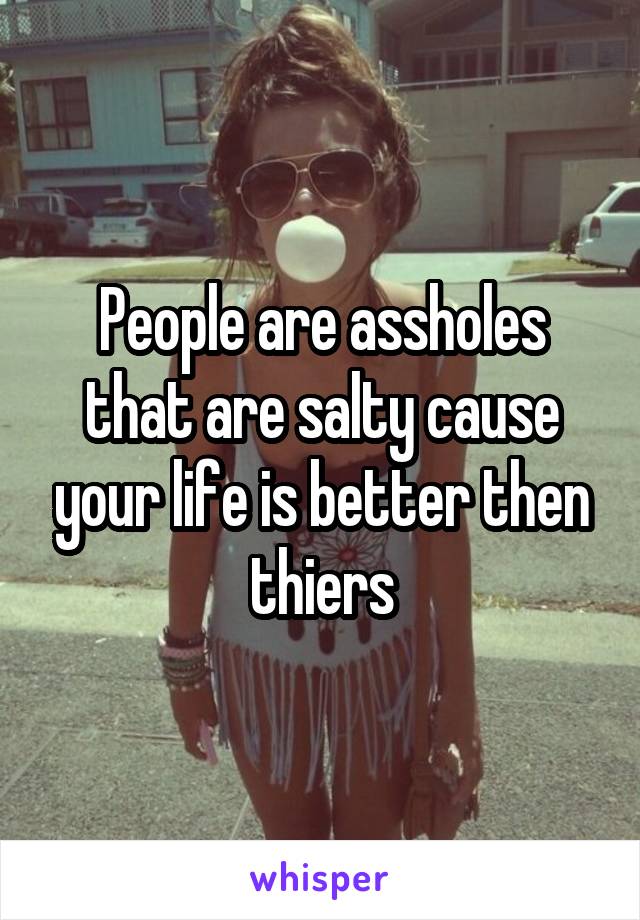 People are assholes that are salty cause your life is better then thiers