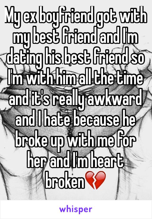 My ex boyfriend got with my best friend and I'm dating his best friend so I'm with him all the time and it's really awkward and I hate because he broke up with me for her and I'm heart broken💔