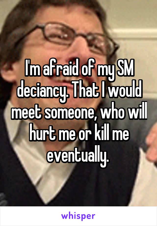 I'm afraid of my SM deciancy. That I would meet someone, who will hurt me or kill me eventually. 