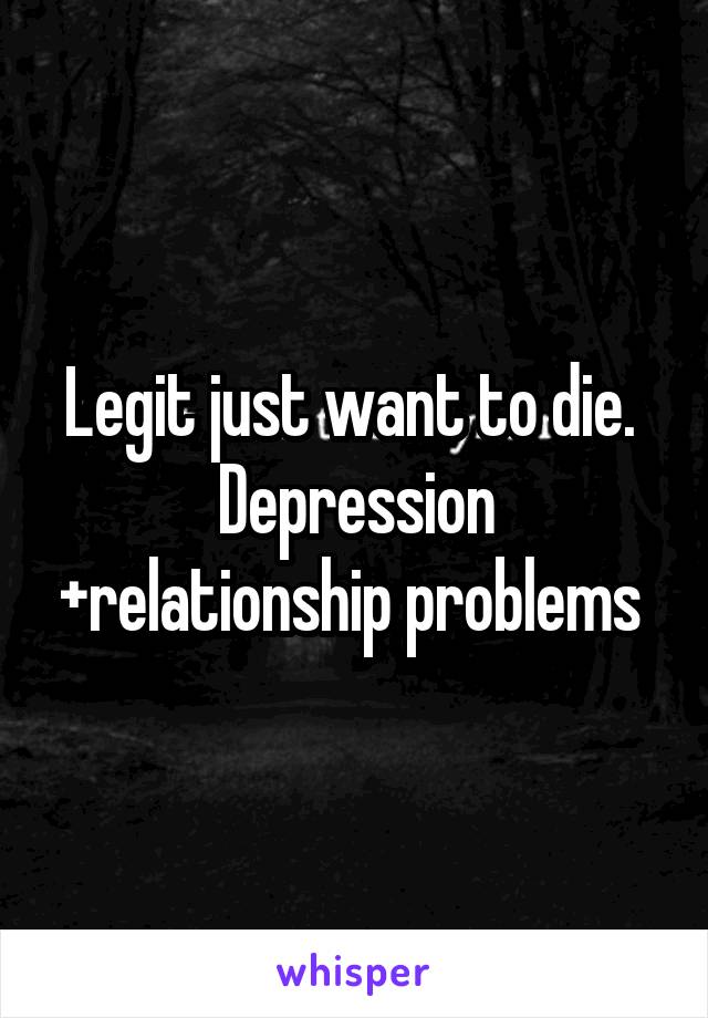 Legit just want to die.  Depression +relationship problems 