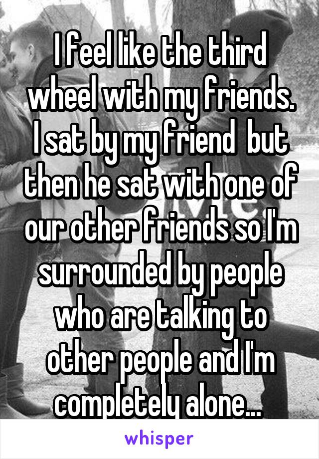 I feel like the third wheel with my friends. I sat by my friend  but then he sat with one of our other friends so I'm surrounded by people who are talking to other people and I'm completely alone... 