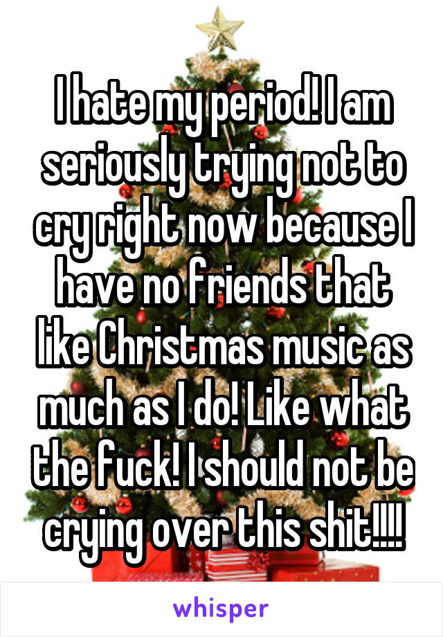 I hate my period! I am seriously trying not to cry right now because I have no friends that like Christmas music as much as I do! Like what the fuck! I should not be crying over this shit!!!!