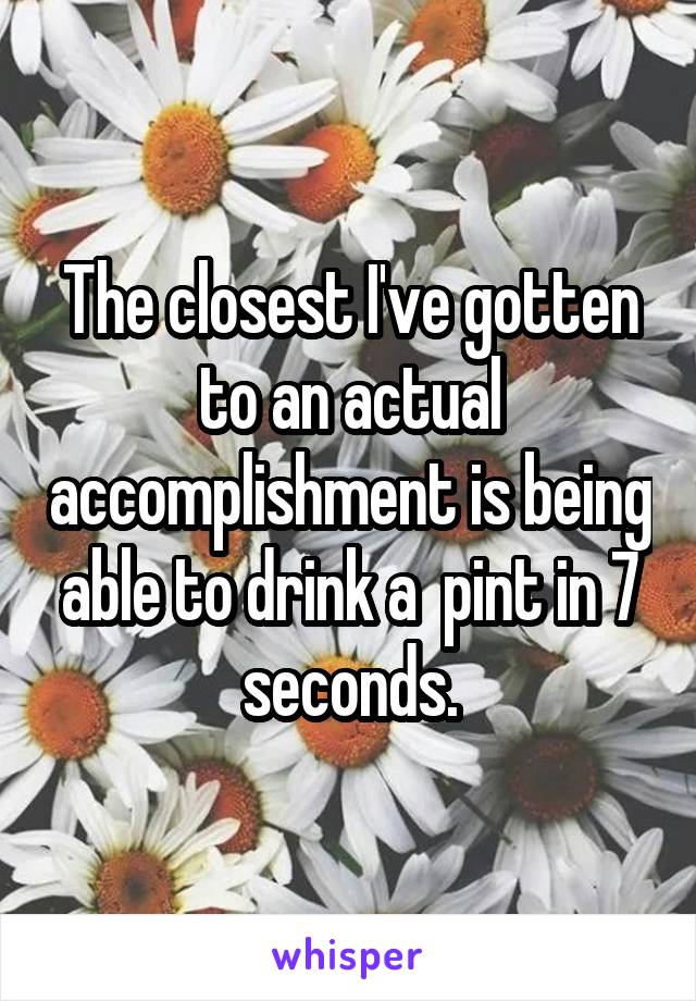 The closest I've gotten to an actual accomplishment is being able to drink a  pint in 7 seconds.