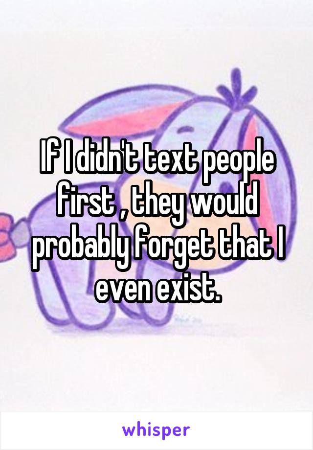 If I didn't text people first , they would probably forget that I even exist.