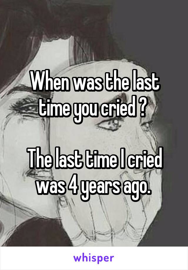 When was the last time you cried ? 

The last time I cried was 4 years ago. 