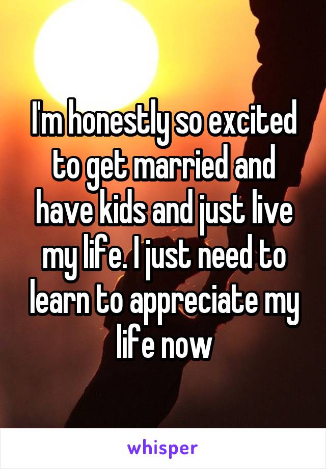 I'm honestly so excited to get married and have kids and just live my life. I just need to learn to appreciate my life now