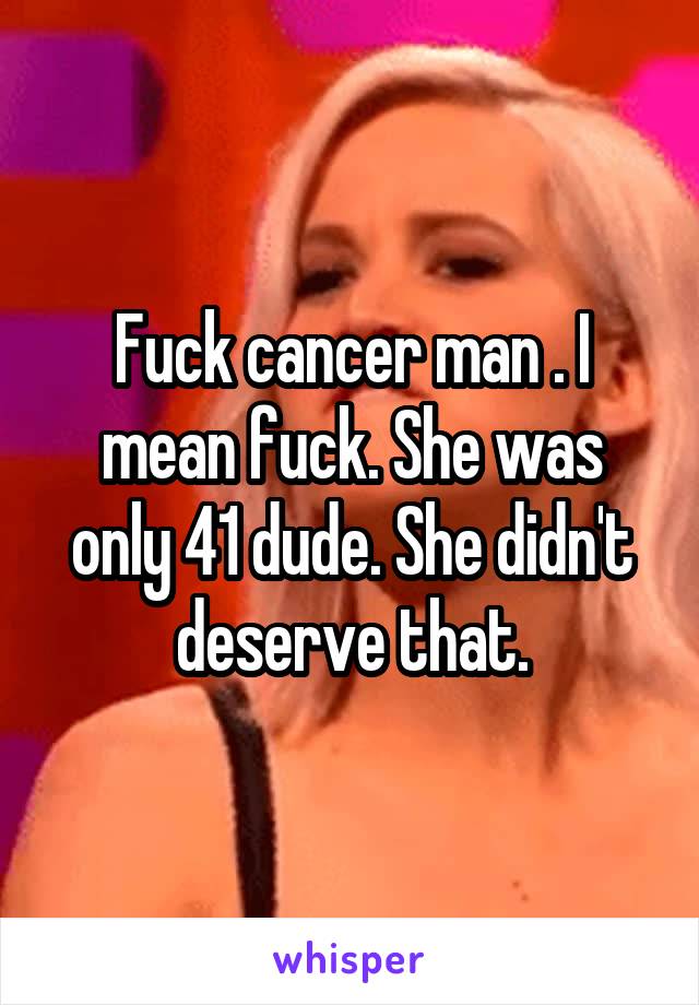 Fuck cancer man . I mean fuck. She was only 41 dude. She didn't deserve that.