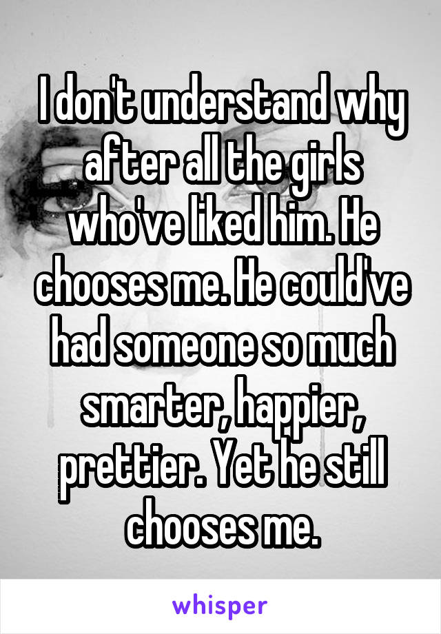 I don't understand why after all the girls who've liked him. He chooses me. He could've had someone so much smarter, happier, prettier. Yet he still chooses me.