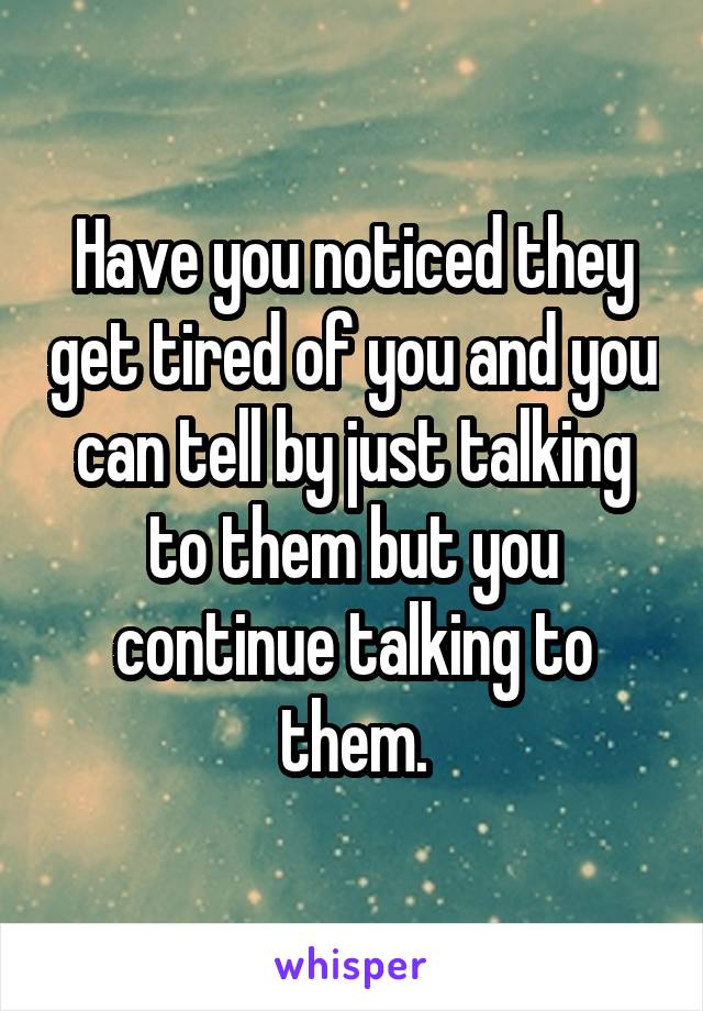 Have you noticed they get tired of you and you can tell by just talking to them but you continue talking to them.