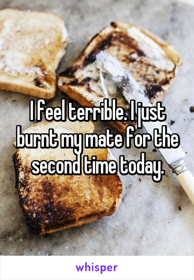 I feel terrible. I just burnt my mate for the second time today.