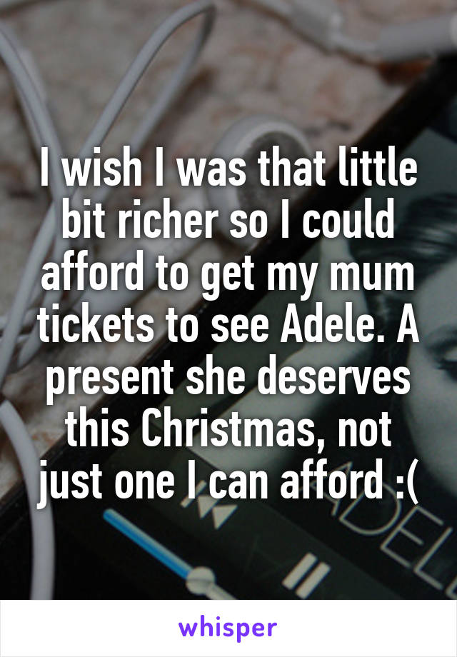 I wish I was that little bit richer so I could afford to get my mum tickets to see Adele. A present she deserves this Christmas, not just one I can afford :(