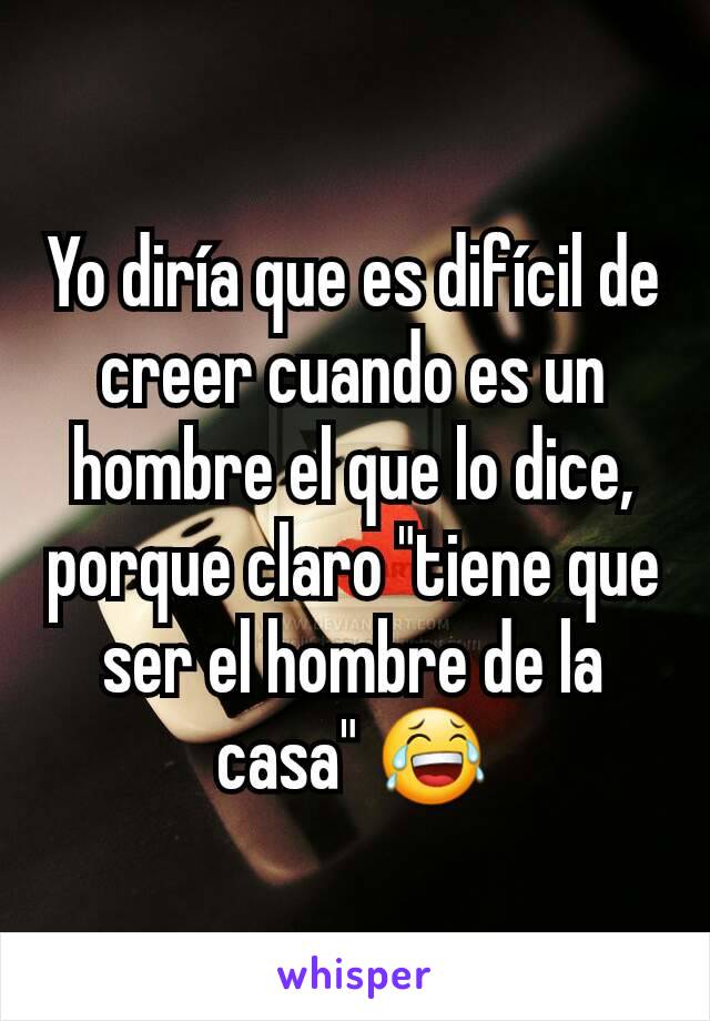 Yo diría que es difícil de creer cuando es un hombre el que lo dice, porque claro "tiene que ser el hombre de la casa" 😂