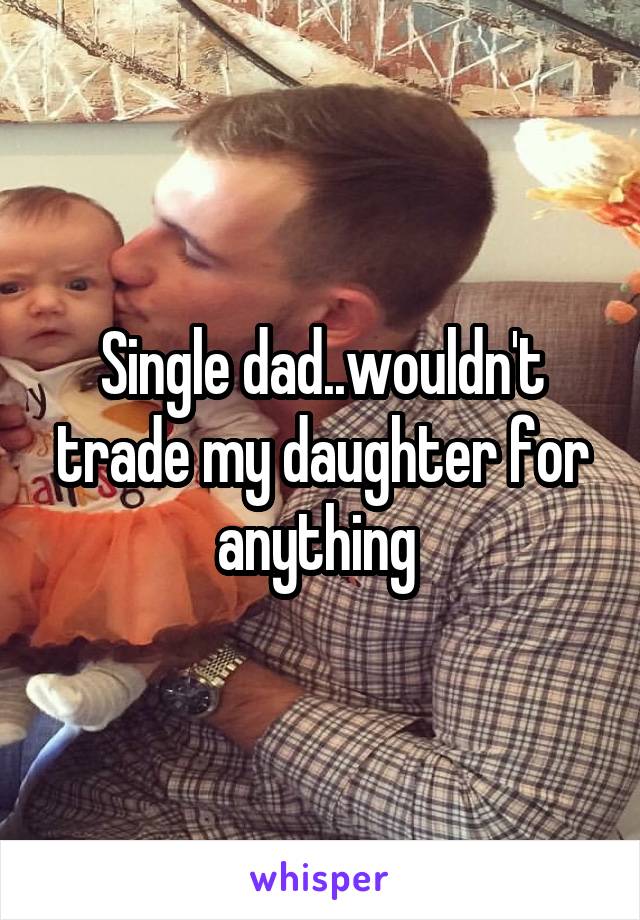 Single dad..wouldn't trade my daughter for anything 