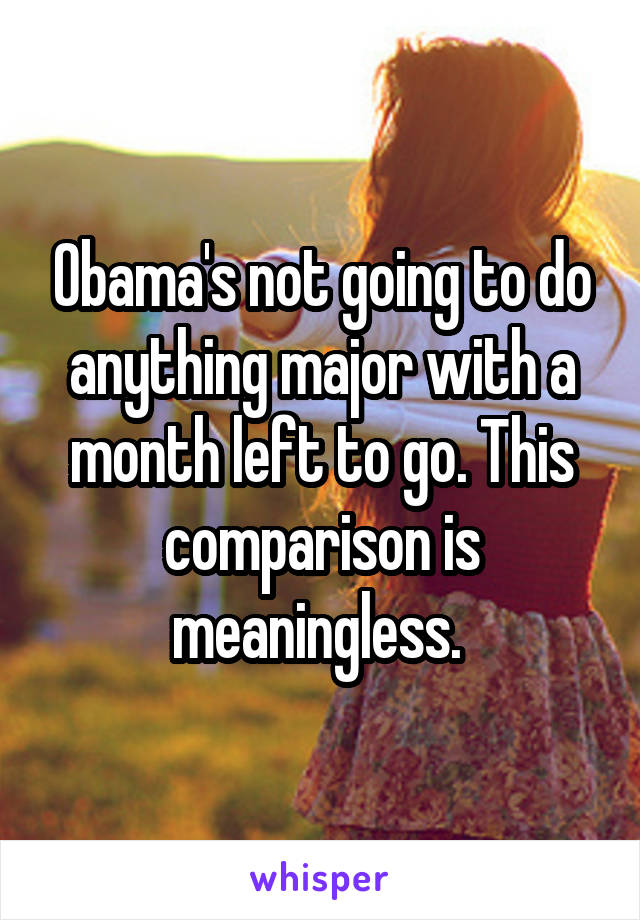 Obama's not going to do anything major with a month left to go. This comparison is meaningless. 