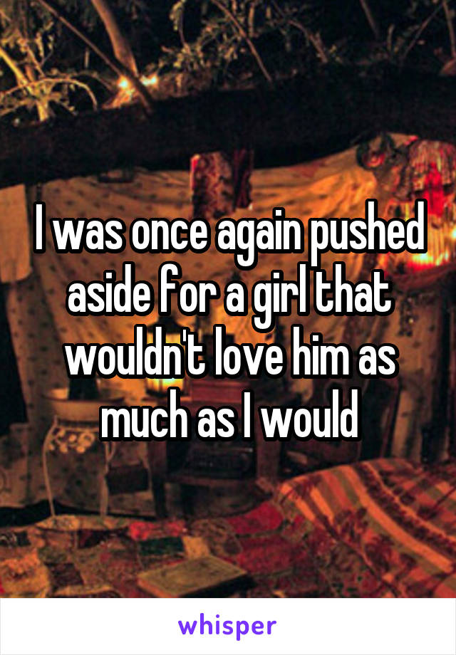 I was once again pushed aside for a girl that wouldn't love him as much as I would