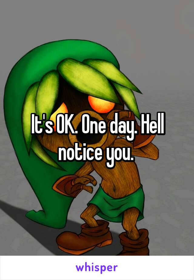 It's OK. One day. Hell notice you. 