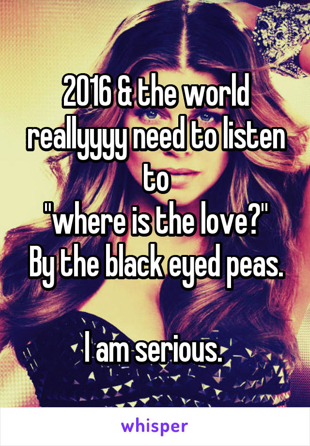 2016 & the world reallyyyy need to listen to
 "where is the love?" 
By the black eyed peas. 
I am serious. 