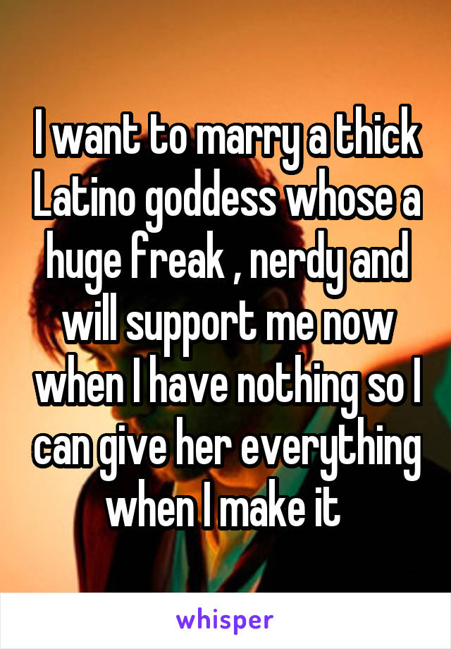 I want to marry a thick Latino goddess whose a huge freak , nerdy and will support me now when I have nothing so I can give her everything when I make it 