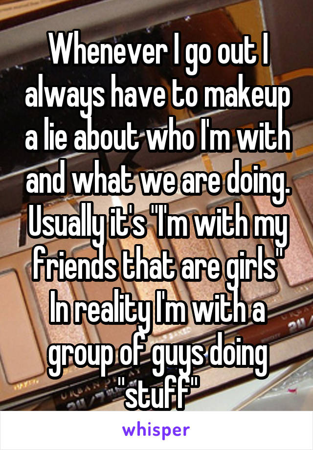 Whenever I go out I always have to makeup a lie about who I'm with and what we are doing. Usually it's "I'm with my friends that are girls" In reality I'm with a group of guys doing "stuff"